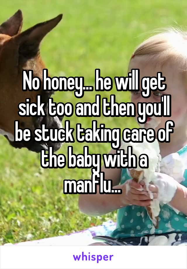 No honey... he will get sick too and then you'll be stuck taking care of the baby with a manflu... 
