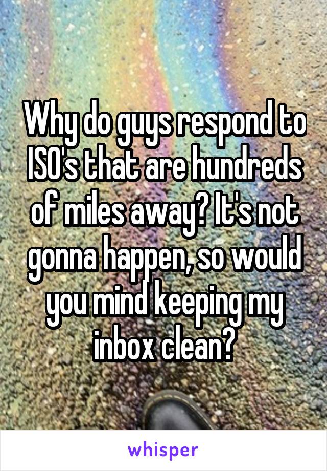 Why do guys respond to ISO's that are hundreds of miles away? It's not gonna happen, so would you mind keeping my inbox clean?