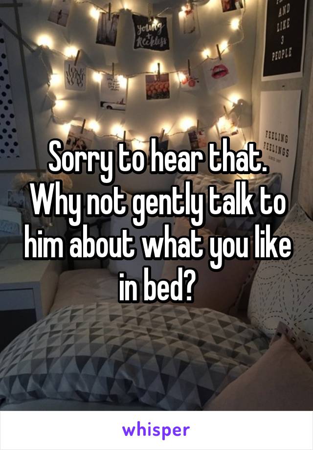 Sorry to hear that. Why not gently talk to him about what you like in bed?
