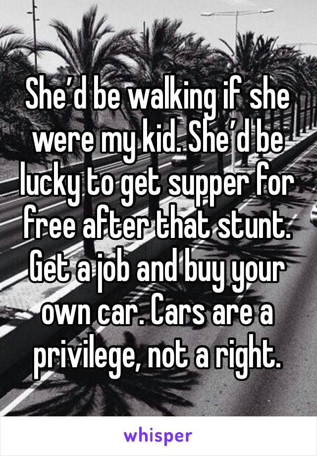 She’d be walking if she were my kid. She’d be lucky to get supper for free after that stunt. Get a job and buy your own car. Cars are a privilege, not a right. 