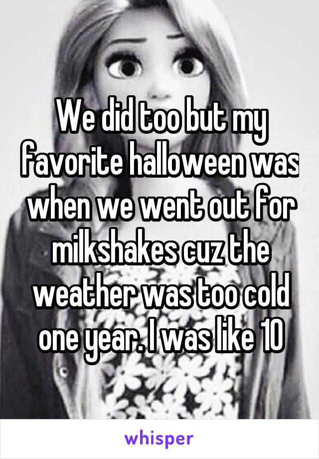 We did too but my favorite halloween was when we went out for milkshakes cuz the weather was too cold one year. I was like 10