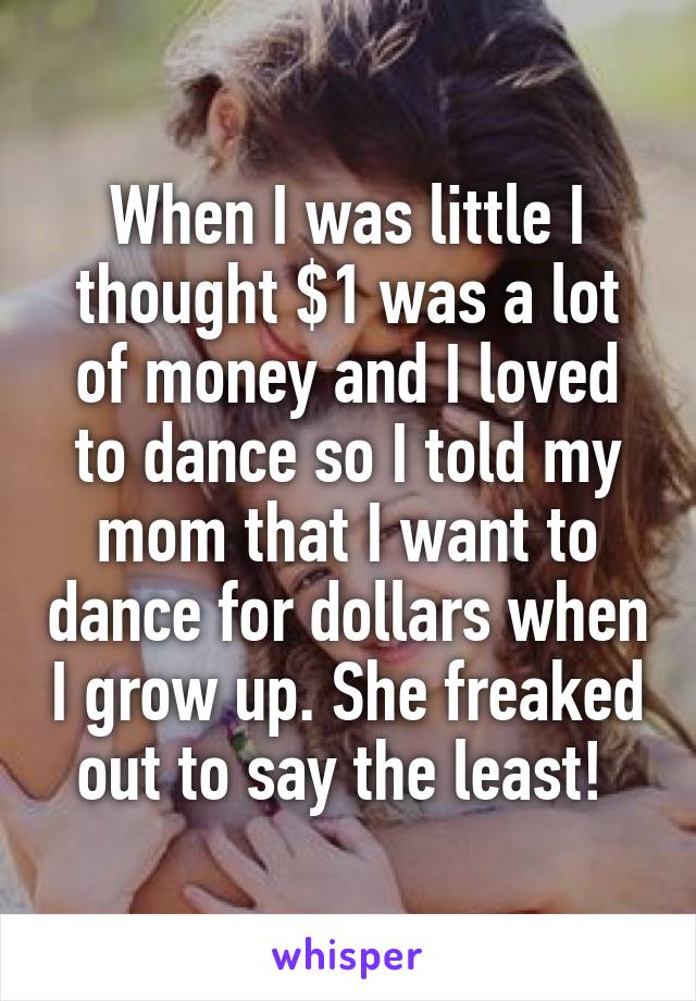 When I was little I thought $1 was a lot of money and I loved to dance so I told my mom that I want to dance for dollars when I grow up. She freaked out to say the least! 
