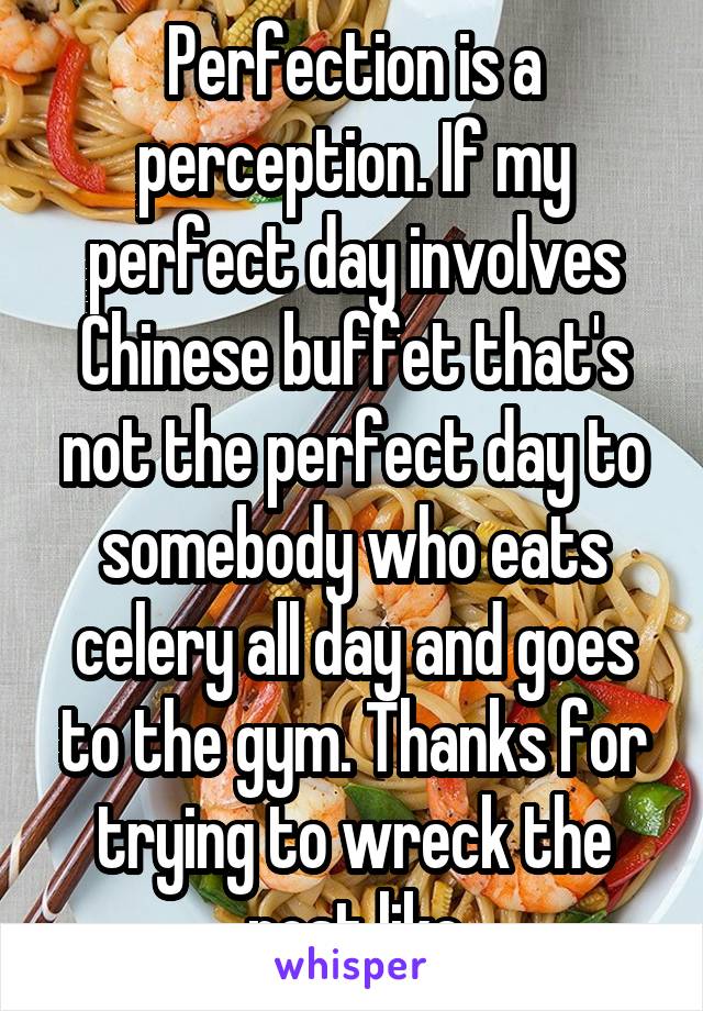 Perfection is a perception. If my perfect day involves Chinese buffet that's not the perfect day to somebody who eats celery all day and goes to the gym. Thanks for trying to wreck the post like