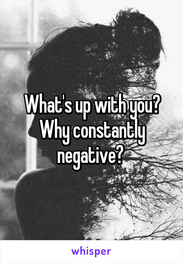 What's up with you? Why constantly negative? 