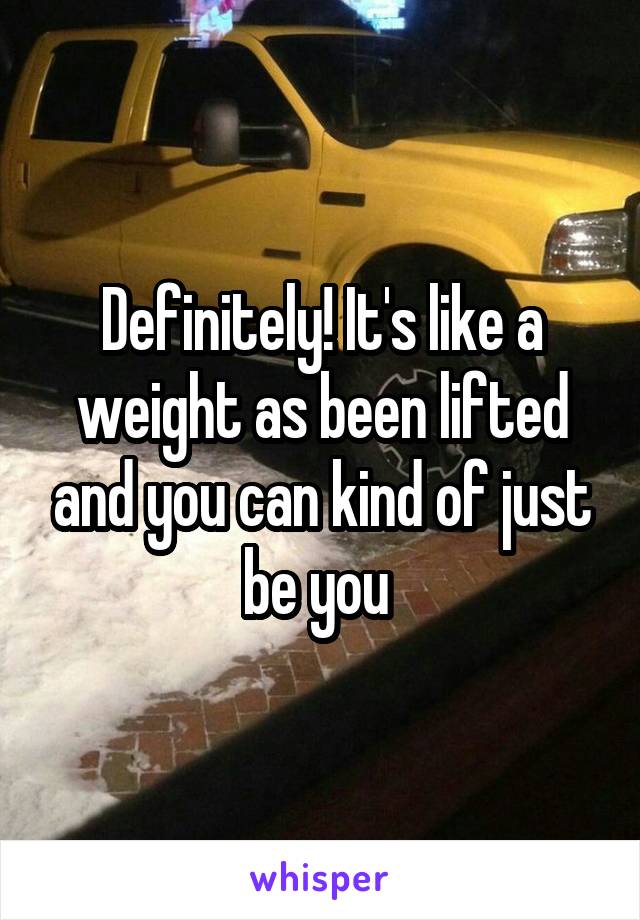 Definitely! It's like a weight as been lifted and you can kind of just be you 