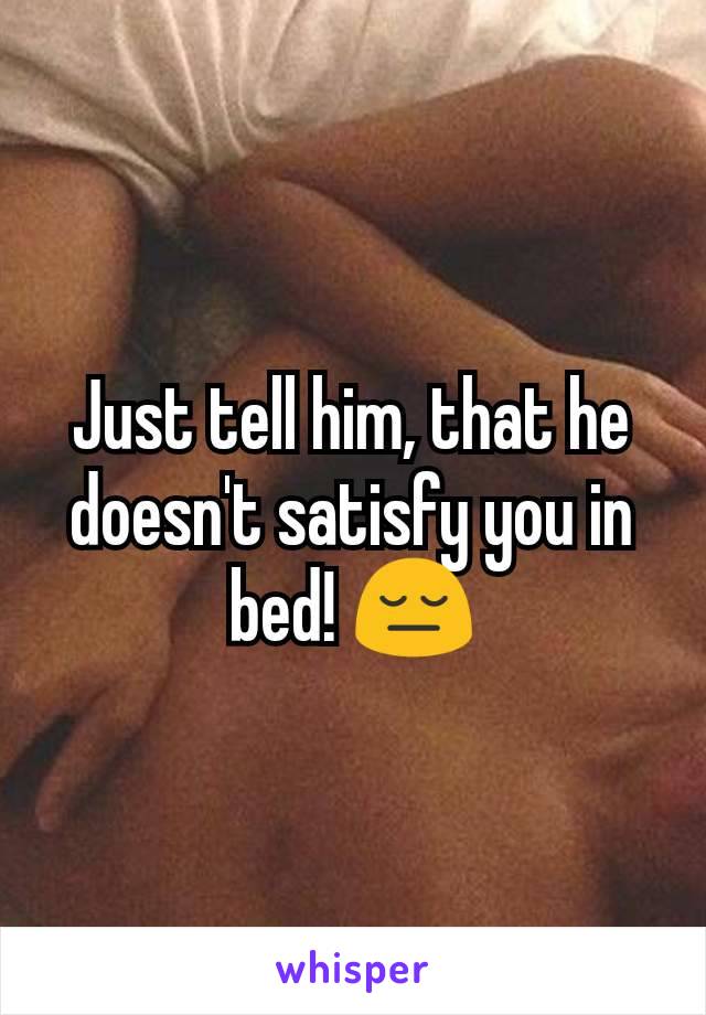 Just tell him, that he doesn't satisfy you in bed! 😔
