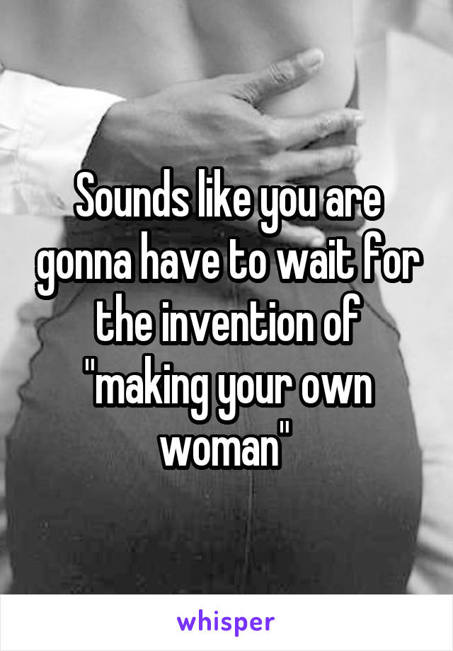Sounds like you are gonna have to wait for the invention of "making your own woman" 