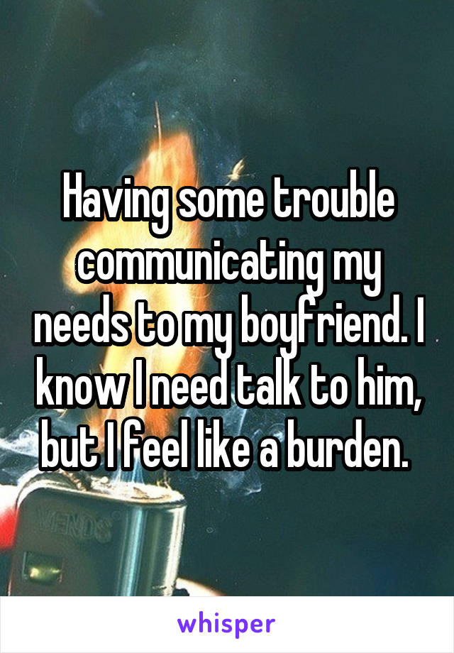 Having some trouble communicating my needs to my boyfriend. I know I need talk to him, but I feel like a burden. 