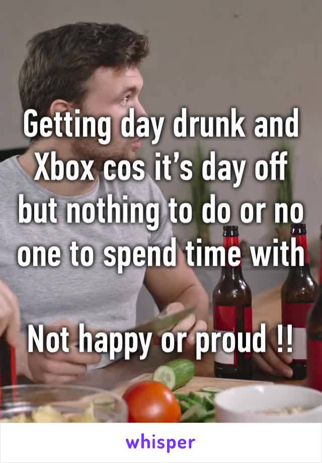 Getting day drunk and Xbox cos it’s day off but nothing to do or no one to spend time with 

Not happy or proud !!