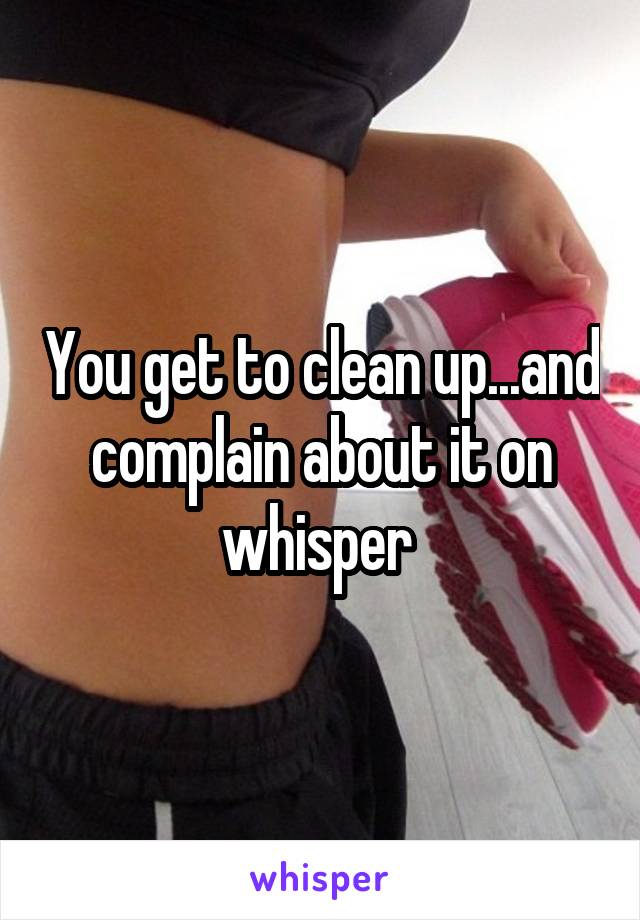 You get to clean up...and complain about it on whisper 