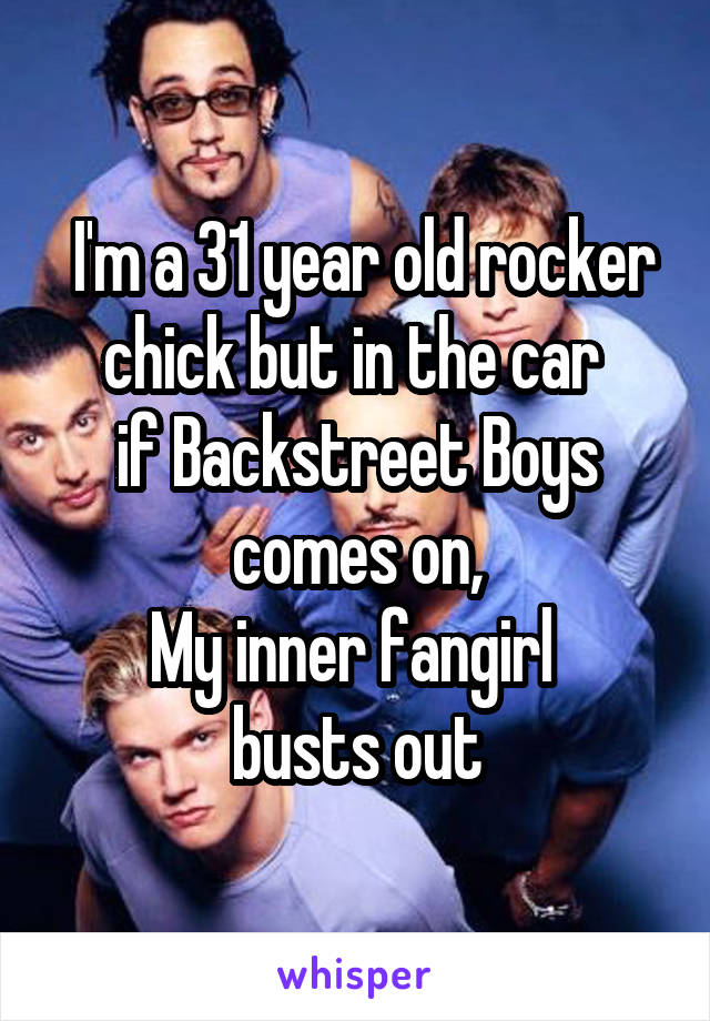  I'm a 31 year old rocker chick but in the car 
if Backstreet Boys comes on,
My inner fangirl 
busts out