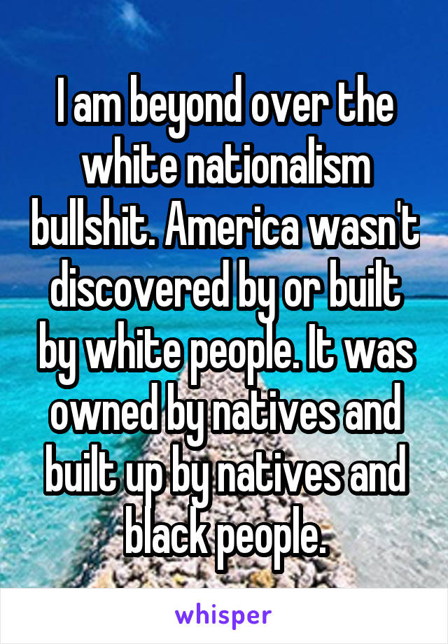 I am beyond over the white nationalism bullshit. America wasn't discovered by or built by white people. It was owned by natives and built up by natives and black people.