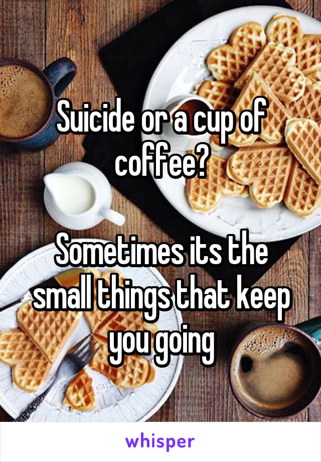 Suicide or a cup of coffee?

Sometimes its the small things that keep you going