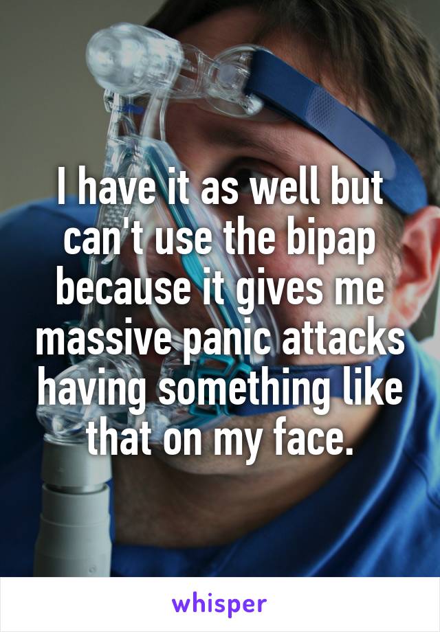 I have it as well but can't use the bipap because it gives me massive panic attacks having something like that on my face.