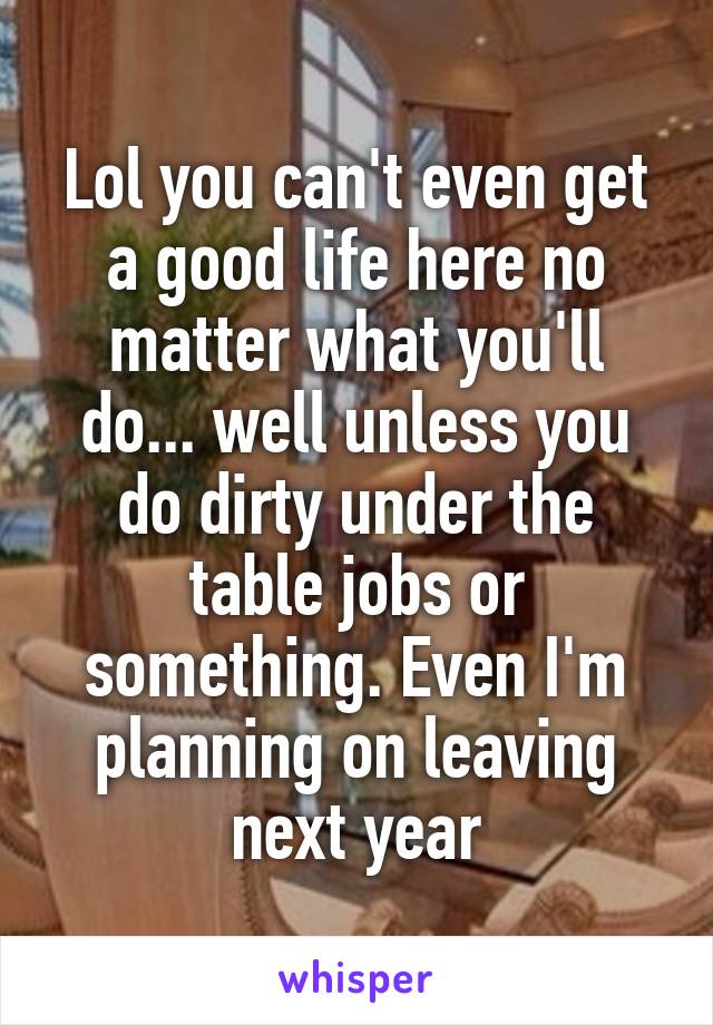 Lol you can't even get a good life here no matter what you'll do... well unless you do dirty under the table jobs or something. Even I'm planning on leaving next year