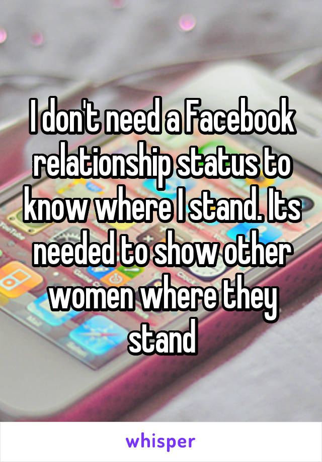 I don't need a Facebook relationship status to know where I stand. Its needed to show other women where they stand