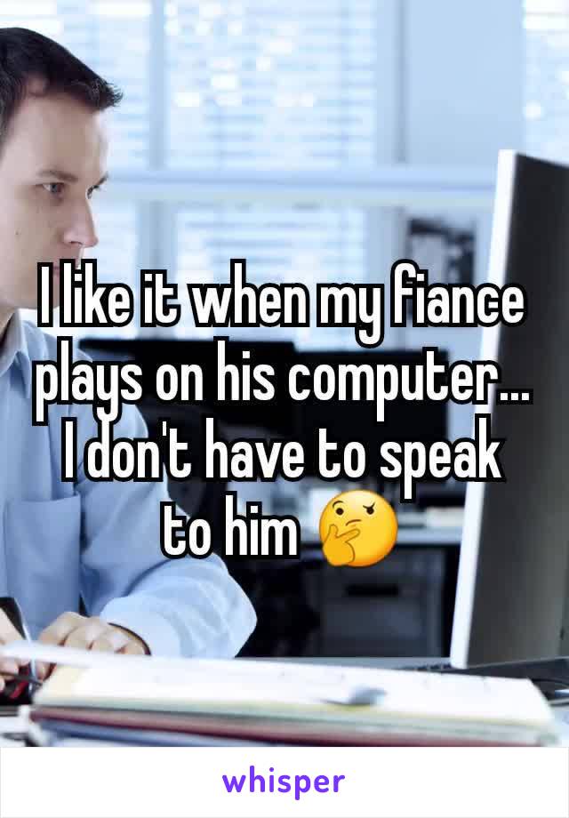 I like it when my fiance plays on his computer... I don't have to speak to him 🤔