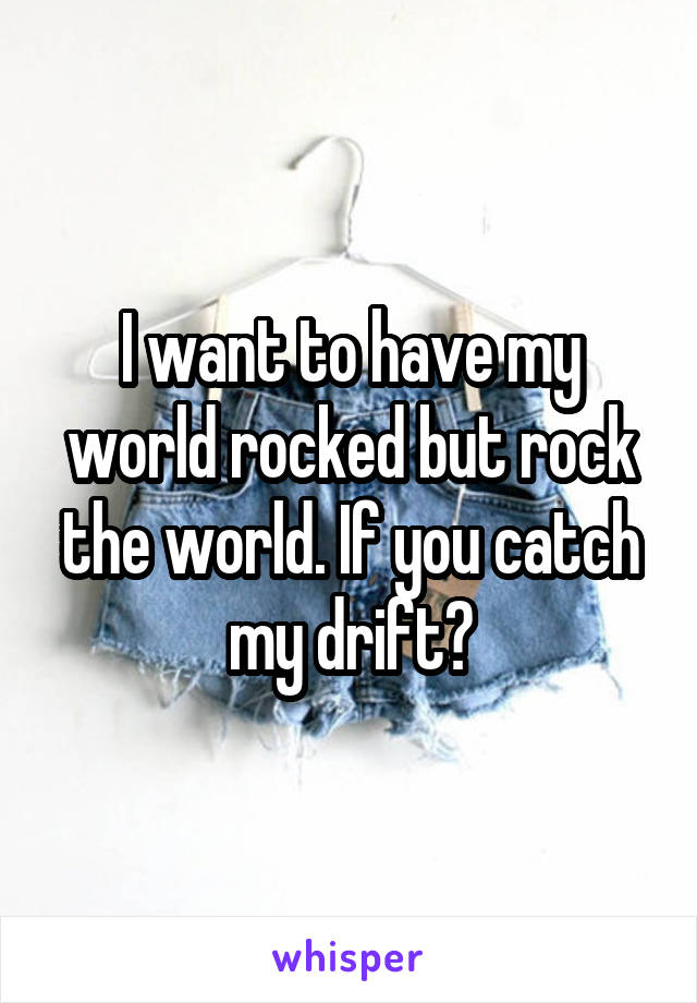 I want to have my world rocked but rock the world. If you catch my drift?