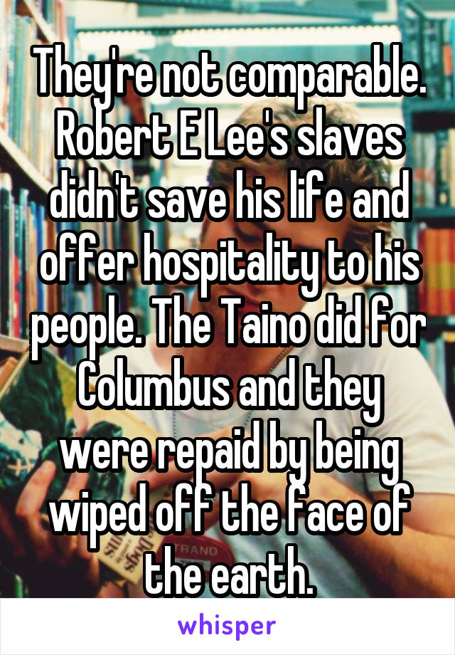 They're not comparable. Robert E Lee's slaves didn't save his life and offer hospitality to his people. The Taino did for Columbus and they were repaid by being wiped off the face of the earth.