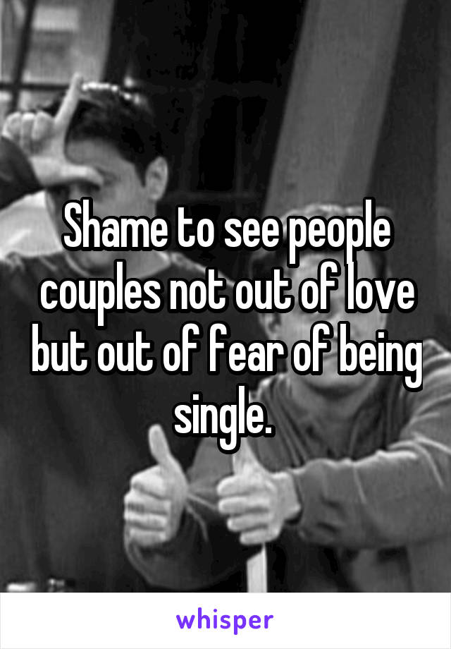 Shame to see people couples not out of love but out of fear of being single. 