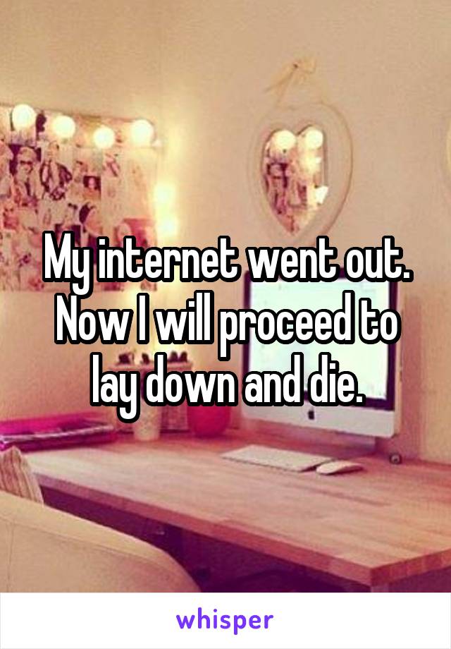 My internet went out. Now I will proceed to lay down and die.