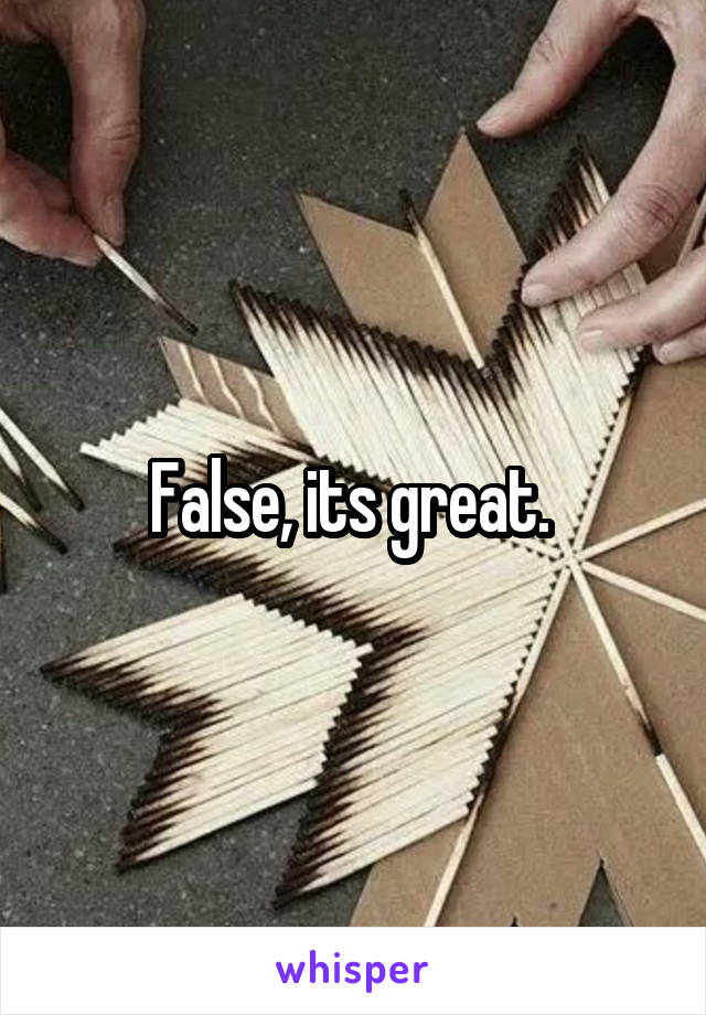 False, its great. 