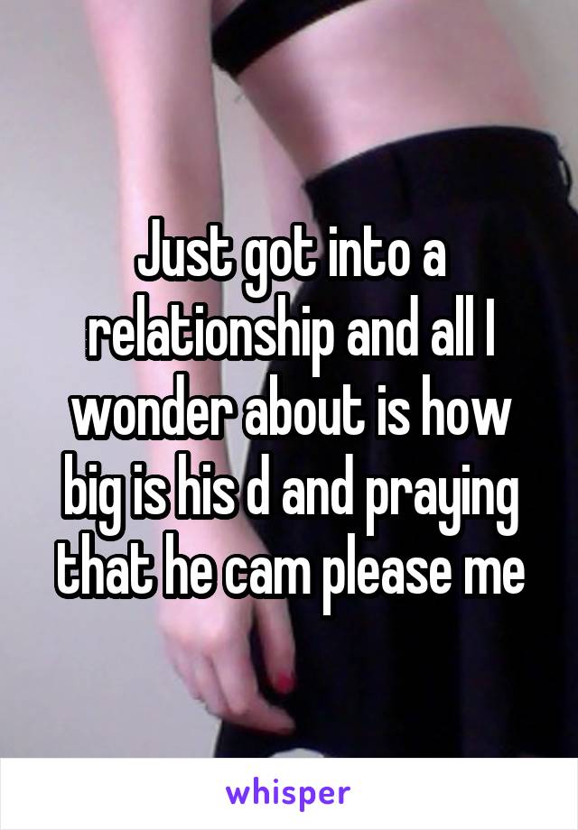 Just got into a relationship and all I wonder about is how big is his d and praying that he cam please me
