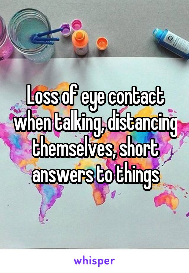 Loss of eye contact when talking, distancing themselves, short answers to things
