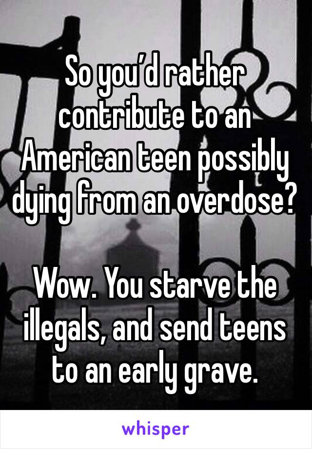 So you’d rather contribute to an American teen possibly dying from an overdose? 

Wow. You starve the illegals, and send teens to an early grave. 
