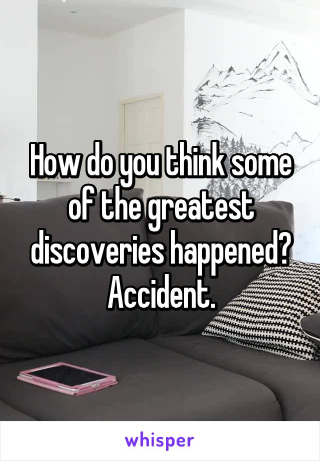 How do you think some of the greatest discoveries happened?
Accident.
