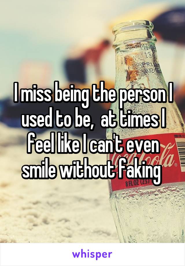 I miss being the person I used to be,  at times I feel like I can't even smile without faking 
