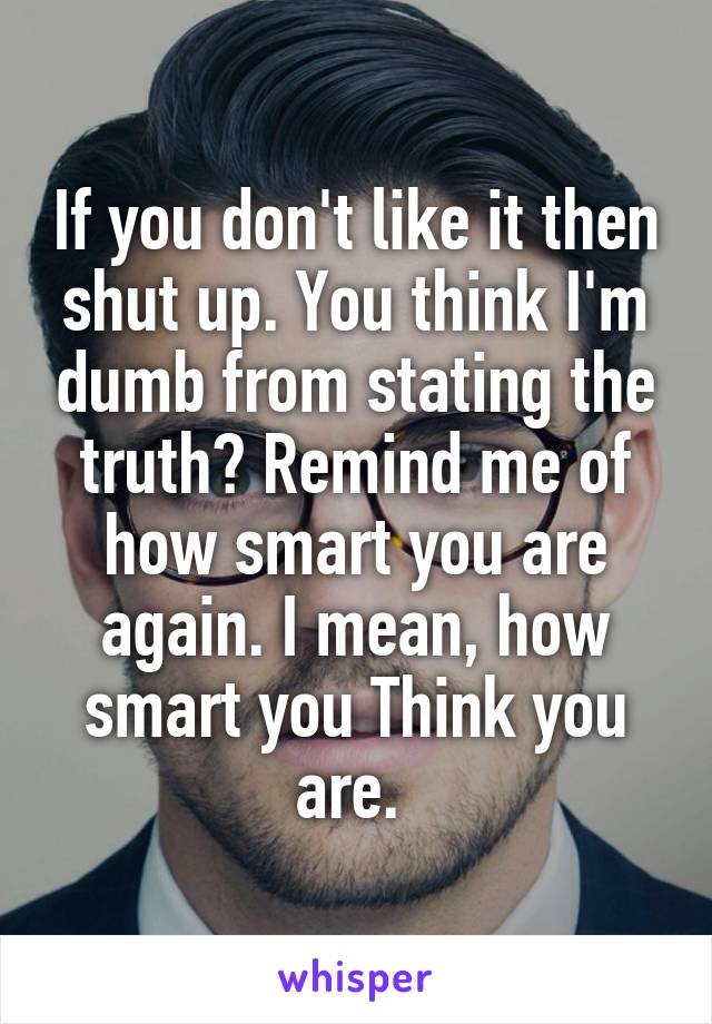 If you don't like it then shut up. You think I'm dumb from stating the truth? Remind me of how smart you are again. I mean, how smart you Think you are. 