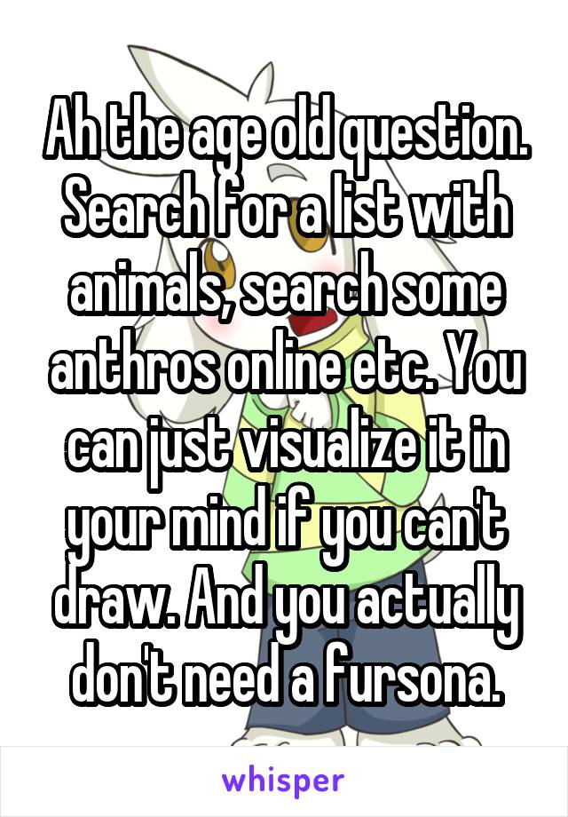 Ah the age old question. Search for a list with animals, search some anthros online etc. You can just visualize it in your mind if you can't draw. And you actually don't need a fursona.