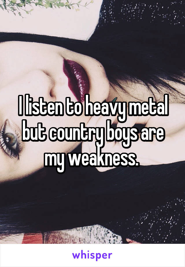 I listen to heavy metal but country boys are my weakness. 