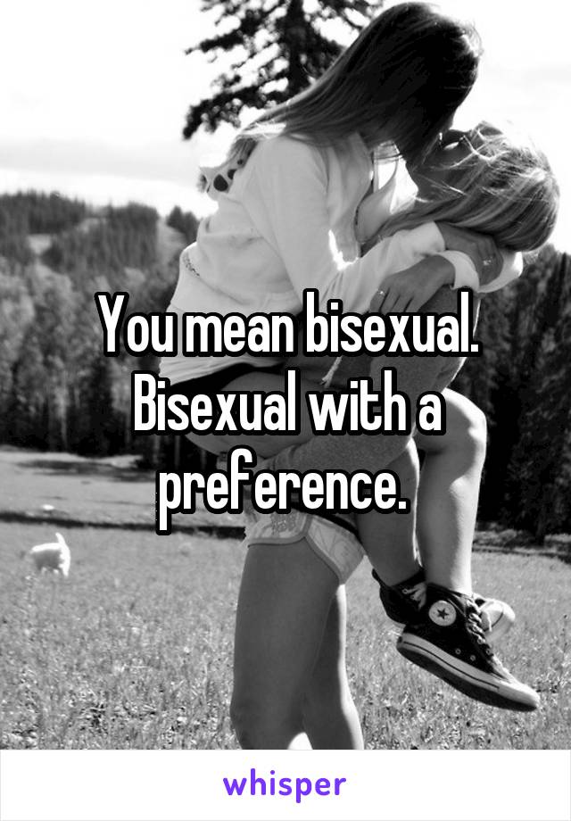 You mean bisexual. Bisexual with a preference. 