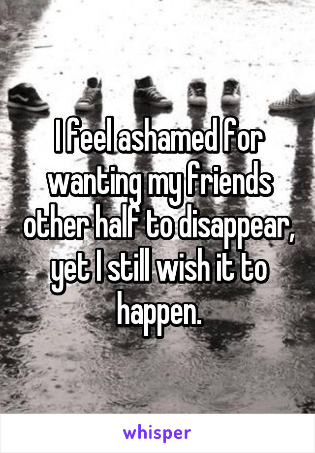 I feel ashamed for wanting my friends other half to disappear, yet I still wish it to happen.