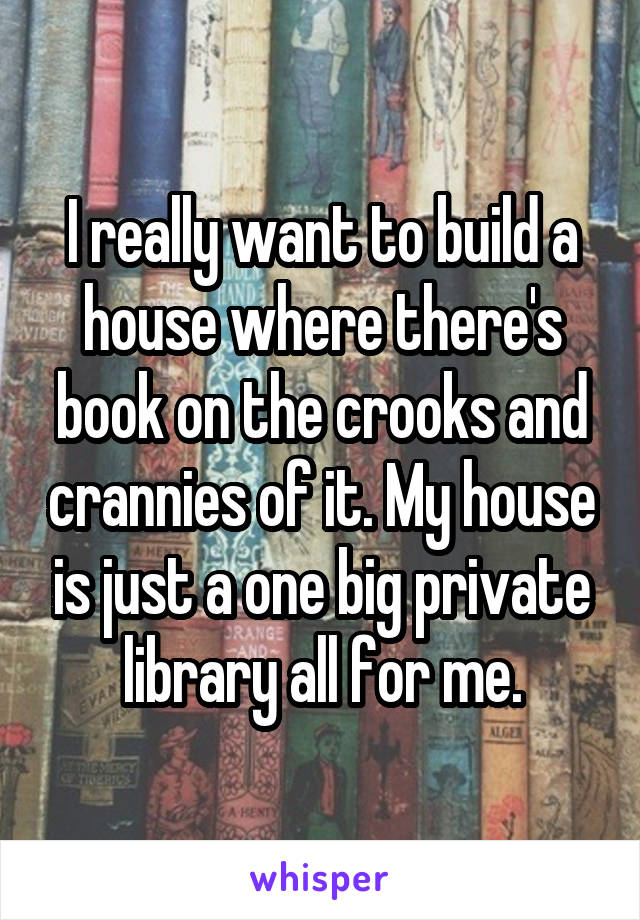 I really want to build a house where there's book on the crooks and crannies of it. My house is just a one big private library all for me.
