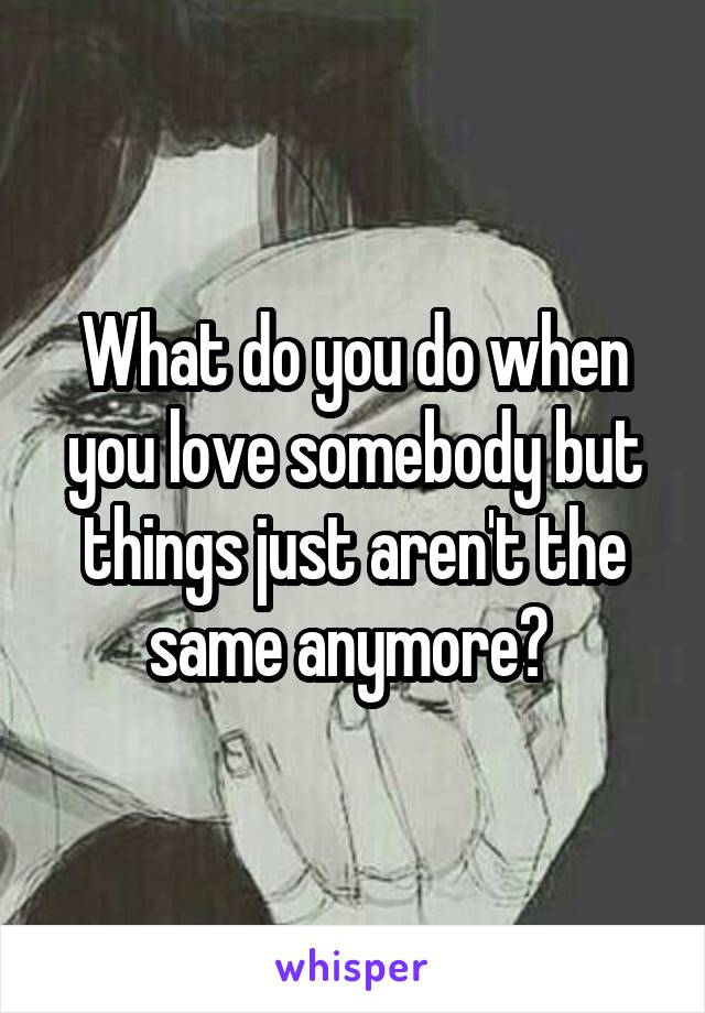 What do you do when you love somebody but things just aren't the same anymore? 