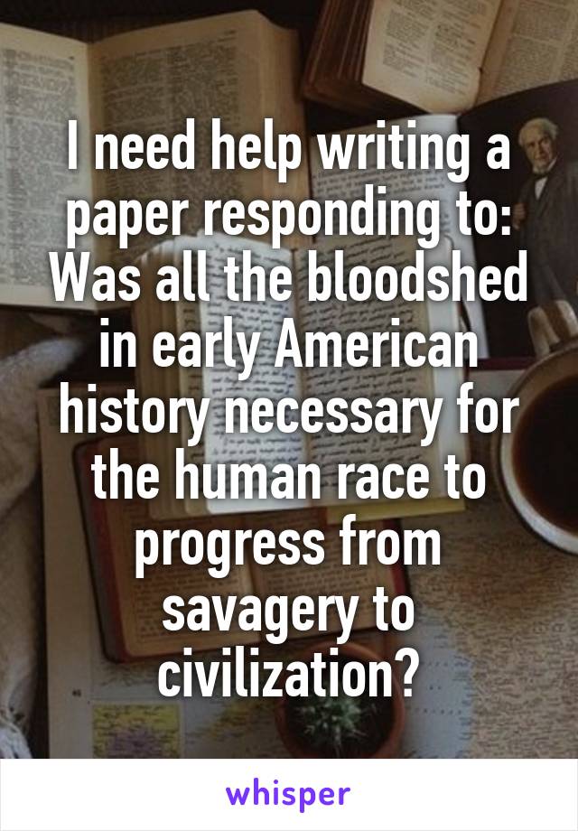 I need help writing a paper responding to: Was all the bloodshed in early American history necessary for the human race to progress from savagery to civilization?