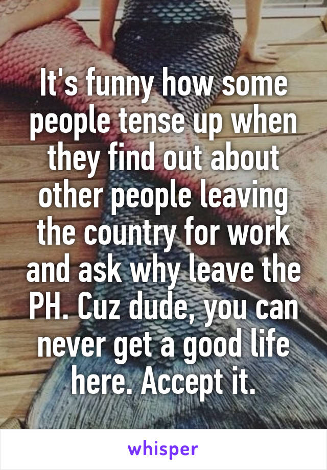 It's funny how some people tense up when they find out about other people leaving the country for work and ask why leave the PH. Cuz dude, you can never get a good life here. Accept it.
