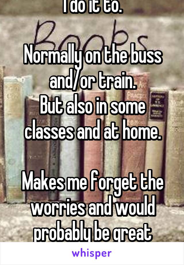 I do it to.

Normally on the buss and/or train.
But also in some classes and at home.

Makes me forget the worries and would probably be great books.