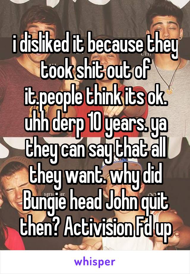 i disliked it because they took shit out of it.people think its ok. uhh derp 10 years. ya they can say that all they want. why did Bungie head John quit then? Activision Fd up
