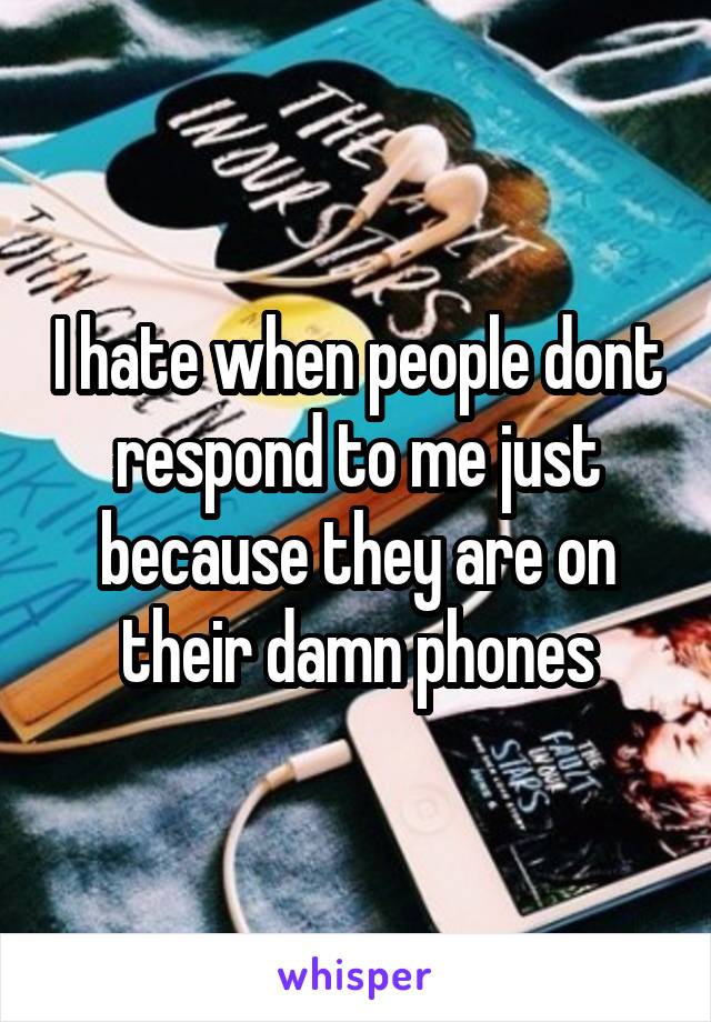 I hate when people dont respond to me just because they are on their damn phones