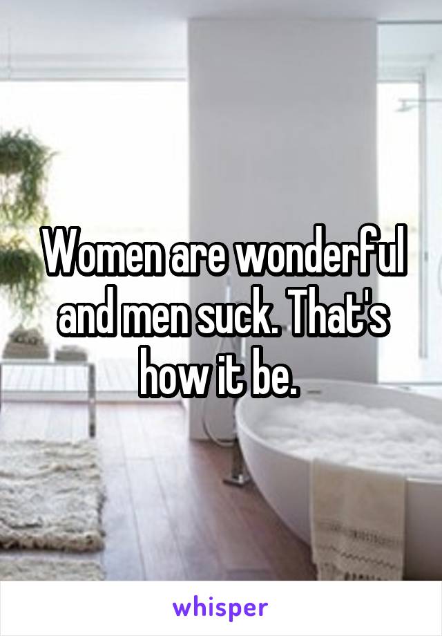 Women are wonderful and men suck. That's how it be. 