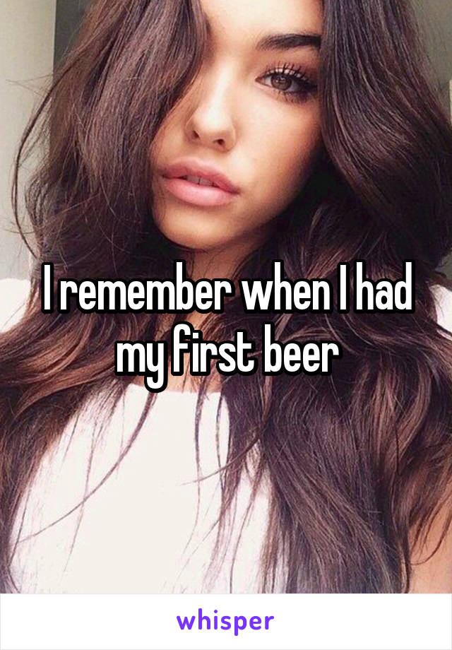 I remember when I had my first beer