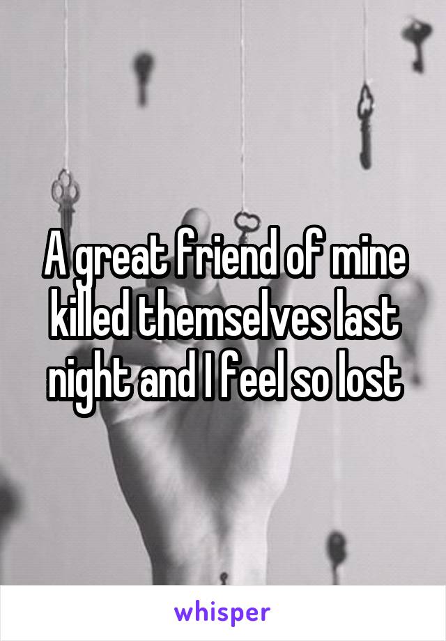 A great friend of mine killed themselves last night and I feel so lost