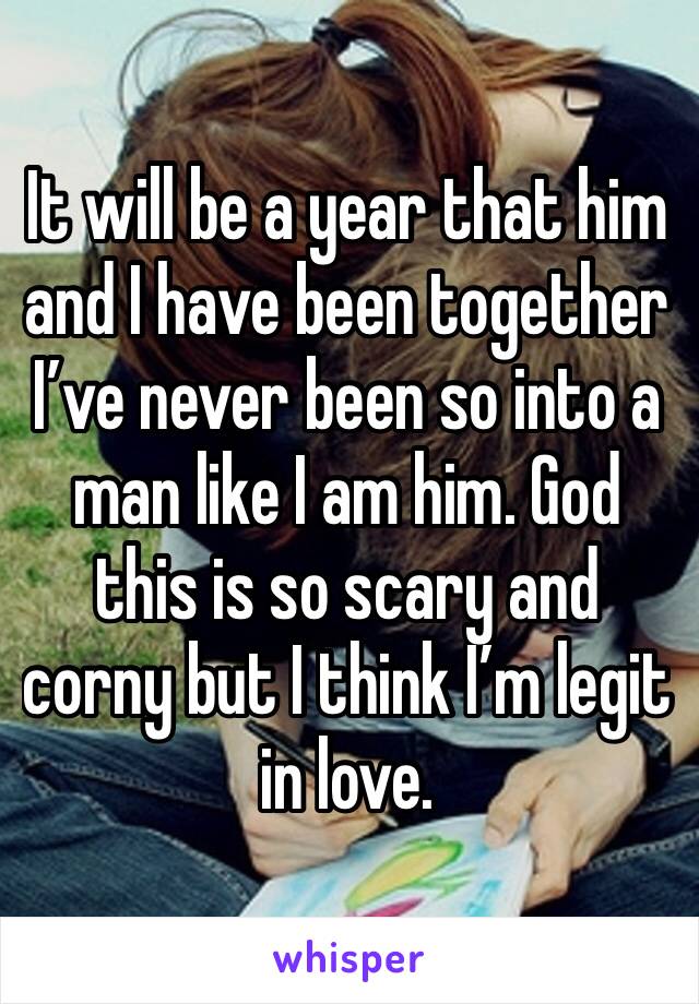 It will be a year that him and I have been together I’ve never been so into a man like I am him. God this is so scary and corny but I think I’m legit in love.