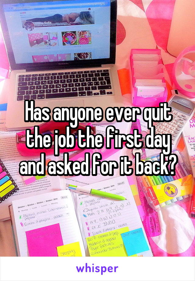 Has anyone ever quit the job the first day and asked for it back?
