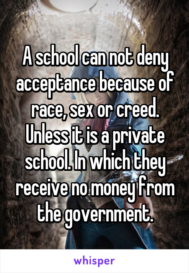 A school can not deny acceptance because of race, sex or creed. Unless it is a private school. In which they receive no money from the government.