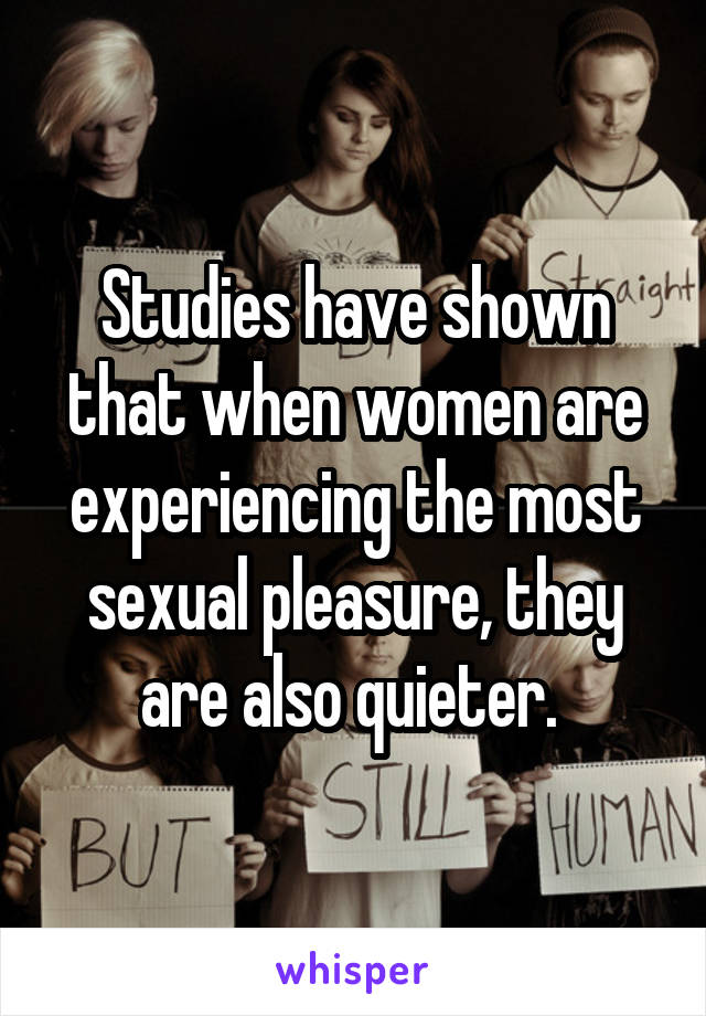 Studies have shown that when women are experiencing the most sexual pleasure, they are also quieter. 